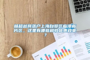 杨超越将落户上海自贸区临港新片区，这里有哪些税收优惠政策？