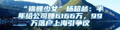 “锦鲤少女”杨超越：半年给公司赚6166万，99万落户上海引争议