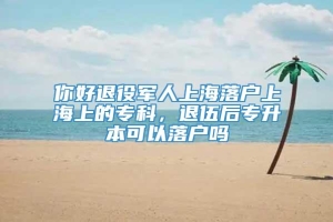 你好退役军人上海落户上海上的专科，退伍后专升本可以落户吗