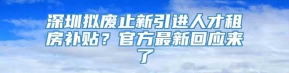 深圳拟废止新引进人才租房补贴？官方最新回应来了