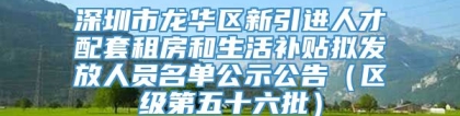 深圳市龙华区新引进人才配套租房和生活补贴拟发放人员名单公示公告（区级第五十六批）