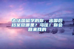 去法国留学的你，出国后档案放哪里？马住！你会回来找的