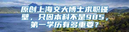 原创上海交大博士求职碰壁，只因本科不是985，第一学历有多重要？