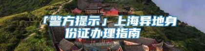 「警方提示」上海异地身份证办理指南