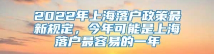 2022年上海落户政策最新规定，今年可能是上海落户最容易的一年