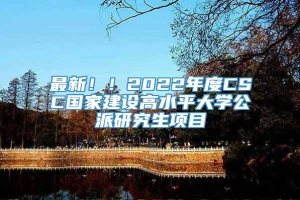 最新！！2022年度CSC国家建设高水平大学公派研究生项目