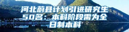 河北蔚县计划引进研究生50名：本科阶段需为全日制本科