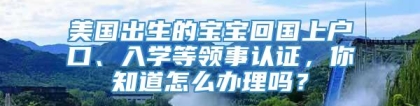 美国出生的宝宝回国上户口、入学等领事认证，你知道怎么办理吗？