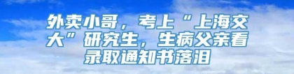 外卖小哥，考上“上海交大”研究生，生病父亲看录取通知书落泪