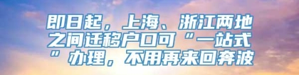 即日起，上海、浙江两地之间迁移户口可“一站式”办理，不用再来回奔波