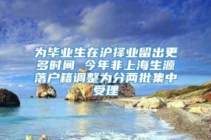 为毕业生在沪择业留出更多时间 今年非上海生源落户籍调整为分两批集中受理