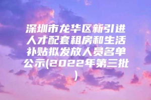 深圳市龙华区新引进人才配套租房和生活补贴拟发放人员名单公示(2022年第三批)