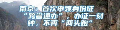 南京：首次申领身份证“跨省通办”，办证一刻钟，不再“两头跑”