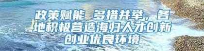 政策赋能 多措并举，各地积极营造海归人才创新创业优良环境