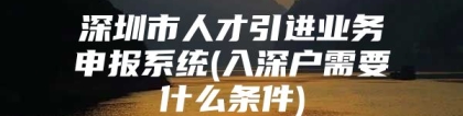 深圳市人才引进业务申报系统(入深户需要什么条件)