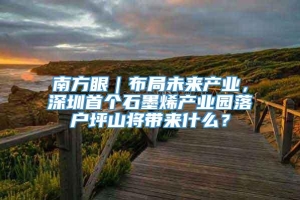 南方眼｜布局未来产业，深圳首个石墨烯产业园落户坪山将带来什么？