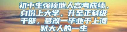 初中生强顶他人高考成绩、身份上大学，升至正科级干部，篡改一毕业于上海财大人的一生