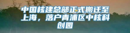 中国核建总部正式搬迁至上海，落户青浦区中核科创园