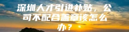 深圳人才引进补贴，公司不配合盖章该怎么办？