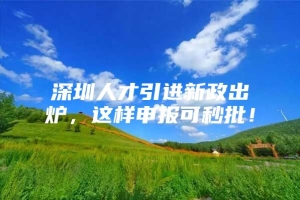 深圳人才引进新政出炉，这样申报可秒批！