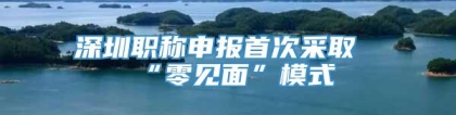 深圳职称申报首次采取“零见面”模式