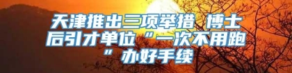 天津推出三项举措 博士后引才单位“一次不用跑”办好手续