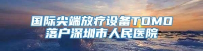 国际尖端放疗设备TOMO落户深圳市人民医院