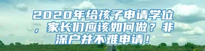 2020年给孩子申请学位，家长们应该如何做？非深户并不难申请！