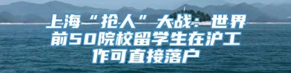 上海“抢人”大战：世界前50院校留学生在沪工作可直接落户