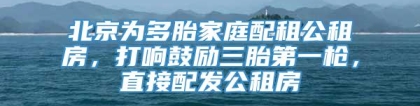 北京为多胎家庭配租公租房，打响鼓励三胎第一枪，直接配发公租房