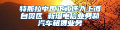 特斯拉中国正式迁入上海自贸区 新增电信业务和汽车租赁业务