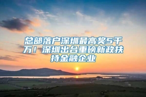 总部落户深圳最高奖5千万！深圳出台重磅新政扶持金融企业