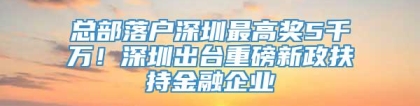 总部落户深圳最高奖5千万！深圳出台重磅新政扶持金融企业