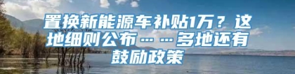 置换新能源车补贴1万？这地细则公布……多地还有鼓励政策