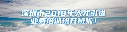 深圳市2018年人才引进业务培训班开班啦！