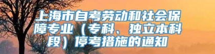 上海市自考劳动和社会保障专业（专科、独立本科段）停考措施的通知