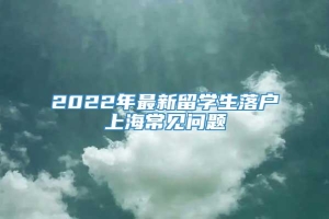 2022年最新留学生落户上海常见问题