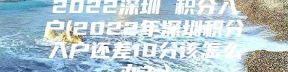 2022深圳 积分入户(2022年深圳积分入户还差10分该怎么办？)