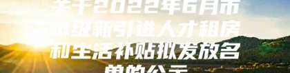 关于2022年6月市本级新引进人才租房和生活补贴拟发放名单的公示