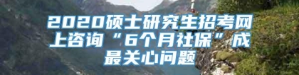 2020硕士研究生招考网上咨询“6个月社保”成最关心问题