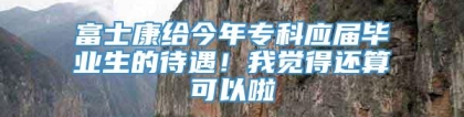 富士康给今年专科应届毕业生的待遇！我觉得还算可以啦