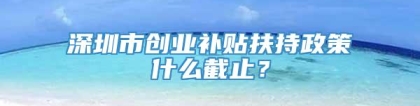 深圳市创业补贴扶持政策什么截止？