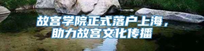 故宫学院正式落户上海，助力故宫文化传播