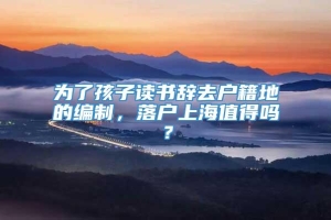 为了孩子读书辞去户籍地的编制，落户上海值得吗？