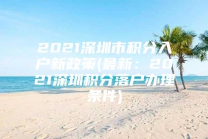 2021深圳市积分入户新政策(最新：2021深圳积分落户办理条件)