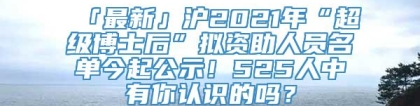 「最新」沪2021年“超级博士后”拟资助人员名单今起公示！525人中有你认识的吗？