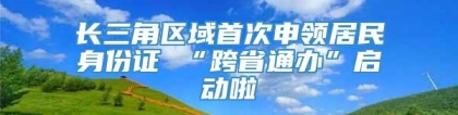 长三角区域首次申领居民身份证 “跨省通办”启动啦