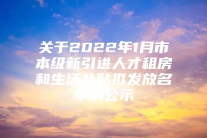 关于2022年1月市本级新引进人才租房和生活补贴拟发放名单的公示