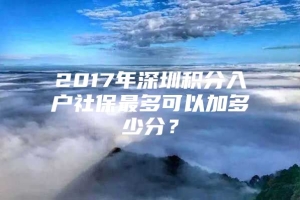 2017年深圳积分入户社保最多可以加多少分？