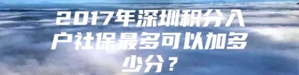 2017年深圳积分入户社保最多可以加多少分？